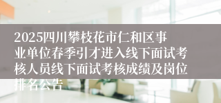 2025四川攀枝花市仁和区事业单位春季引才进入线下面试考核人员线下面试考核成绩及岗位排名公告