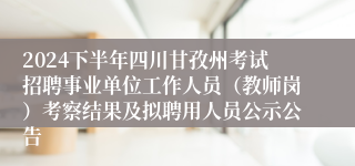 2024下半年四川甘孜州考试招聘事业单位工作人员（教师岗）考察结果及拟聘用人员公示公告