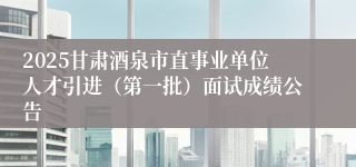 2025甘肃酒泉市直事业单位人才引进（第一批）面试成绩公告