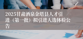 2025甘肃酒泉金塔县人才引进（第一批）拟引进人选体检公告