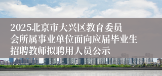 2025北京市大兴区教育委员会所属事业单位面向应届毕业生招聘教师拟聘用人员公示