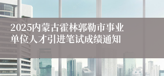 2025内蒙古霍林郭勒市事业单位人才引进笔试成绩通知