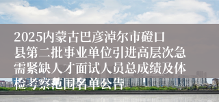 2025内蒙古巴彦淖尔市磴口县第二批事业单位引进高层次急需紧缺人才面试人员总成绩及体检考察范围名单公告