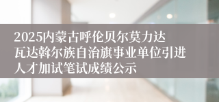 2025内蒙古呼伦贝尔莫力达瓦达斡尔族自治旗事业单位引进人才加试笔试成绩公示