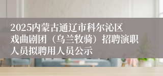 2025内蒙古通辽市科尔沁区戏曲剧团（乌兰牧骑）招聘演职人员拟聘用人员公示