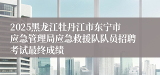2025黑龙江牡丹江市东宁市应急管理局应急救援队队员招聘考试最终成绩