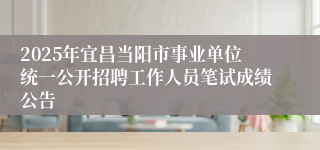 2025年宜昌当阳市事业单位统一公开招聘工作人员笔试成绩公告