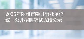 2025年随州市随县事业单位统一公开招聘笔试成绩公示