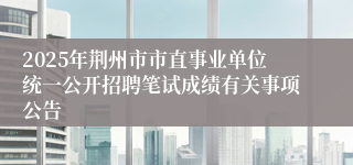 2025年荆州市市直事业单位统一公开招聘笔试成绩有关事项公告