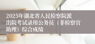 2025年湖北省人民检察院派出院考试录用公务员（非检察官助理）综合成绩