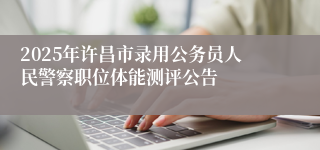 2025年许昌市录用公务员人民警察职位体能测评公告