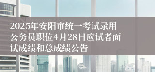 2025年安阳市统一考试录用公务员职位4月28日应试者面试成绩和总成绩公告