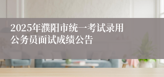 2025年濮阳市统一考试录用公务员面试成绩公告