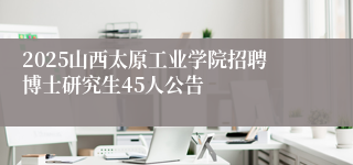 2025山西太原工业学院招聘博士研究生45人公告