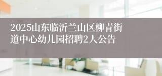 2025山东临沂兰山区柳青街道中心幼儿园招聘2人公告