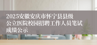 2025安徽安庆市怀宁县县级公立医院校园招聘工作人员笔试成绩公示