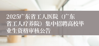 2025广东省工人医院（广东省工人疗养院）集中招聘高校毕业生资格审核公告