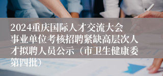 2024重庆国际人才交流大会事业单位考核招聘紧缺高层次人才拟聘人员公示（市卫生健康委第四批）