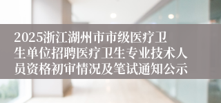 2025浙江湖州市市级医疗卫生单位招聘医疗卫生专业技术人员资格初审情况及笔试通知公示