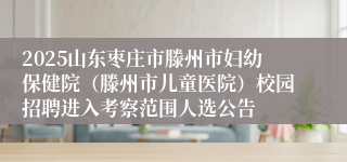 2025山东枣庄市滕州市妇幼保健院（滕州市儿童医院）校园招聘进入考察范围人选公告