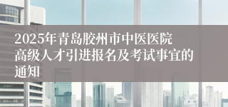 2025年青岛胶州市中医医院高级人才引进报名及考试事宜的通知