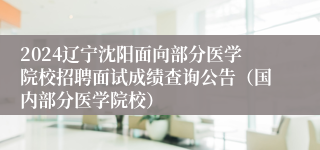 2024辽宁沈阳面向部分医学院校招聘面试成绩查询公告（国内部分医学院校）