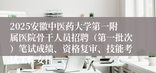 2025安徽中医药大学第一附属医院骨干人员招聘（第一批次）笔试成绩、资格复审、技能考试工作安排