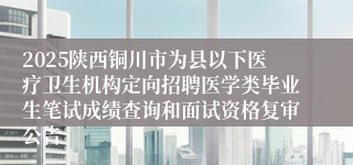 2025陕西铜川市为县以下医疗卫生机构定向招聘医学类毕业生笔试成绩查询和面试资格复审公告