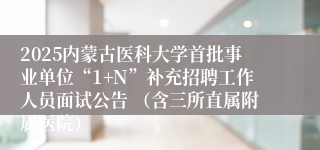 2025内蒙古医科大学首批事业单位“1+N”补充招聘工作人员面试公告 （含三所直属附属医院）