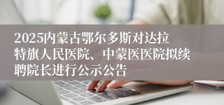 2025内蒙古鄂尔多斯对达拉特旗人民医院、中蒙医医院拟续聘院长进行公示公告
