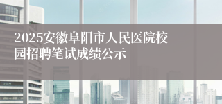 2025安徽阜阳市人民医院校园招聘笔试成绩公示