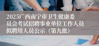 2025广西南宁市卫生健康委员会考试招聘事业单位工作人员拟聘用人员公示（第九批）