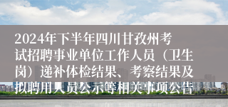 2024年下半年四川甘孜州考试招聘事业单位工作人员（卫生岗）递补体检结果、考察结果及拟聘用人员公示等相关事项公告