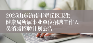 2025山东济南市章丘区卫生健康局所属事业单位招聘工作人员消减招聘计划公告