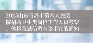 2025山东青岛市第六人民医院招聘卫生类岗位工作人员考察、体检及诚信调查等事宜的通知