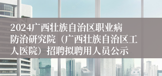2024广西壮族自治区职业病防治研究院（广西壮族自治区工人医院）招聘拟聘用人员公示