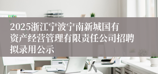 2025浙江宁波宁南新城国有资产经营管理有限责任公司招聘拟录用公示
