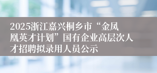 2025浙江嘉兴桐乡市“金凤凰英才计划”国有企业高层次人才招聘拟录用人员公示