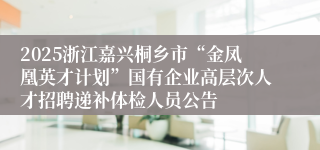 2025浙江嘉兴桐乡市“金凤凰英才计划”国有企业高层次人才招聘递补体检人员公告
