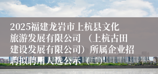 2025福建龙岩市上杭县文化旅游发展有限公司 （上杭古田建设发展有限公司）所属企业招聘拟聘用人选公示（二）