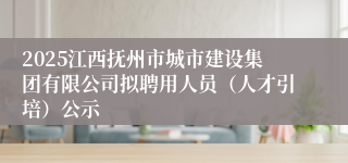 2025江西抚州市城市建设集团有限公司拟聘用人员（人才引培）公示