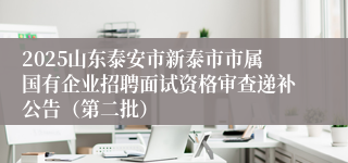 2025山东泰安市新泰市市属国有企业招聘面试资格审查递补公告（第二批）
