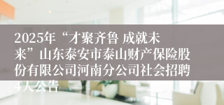 2025年“才聚齐鲁 成就未来”山东泰安市泰山财产保险股份有限公司河南分公司社会招聘4人公告