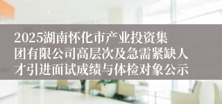 2025湖南怀化市产业投资集团有限公司高层次及急需紧缺人才引进面试成绩与体检对象公示