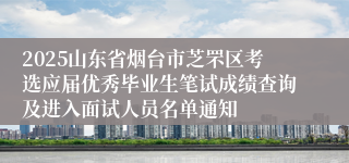 2025山东省烟台市芝罘区考选应届优秀毕业生笔试成绩查询及进入面试人员名单通知