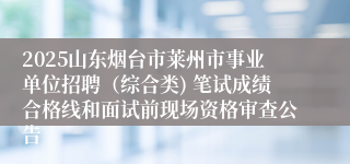 2025山东烟台市莱州市事业单位招聘（综合类) 笔试成绩合格线和面试前现场资格审查公告