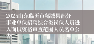 2025山东临沂市郯城县部分事业单位招聘综合类岗位人员进入面试资格审查范围人员名单公告