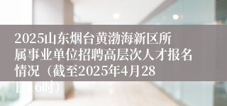 2025山东烟台黄渤海新区所属事业单位招聘高层次人才报名情况（截至2025年4月28日16时）