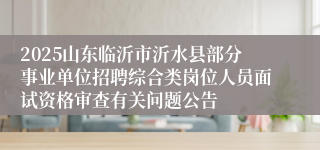 2025山东临沂市沂水县部分事业单位招聘综合类岗位人员面试资格审查有关问题公告