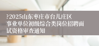 ?2025山东枣庄市台儿庄区事业单位初级综合类岗位招聘面试资格审查通知